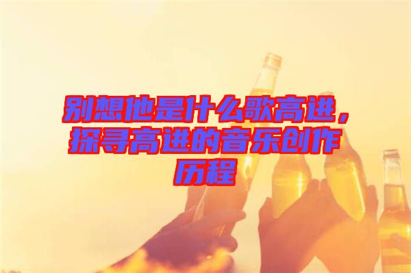 別想他是什么歌高進(jìn)，探尋高進(jìn)的音樂創(chuàng)作歷程