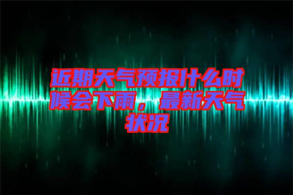 近期天氣預(yù)報(bào)什么時(shí)候會(huì)下雨，最新天氣狀況