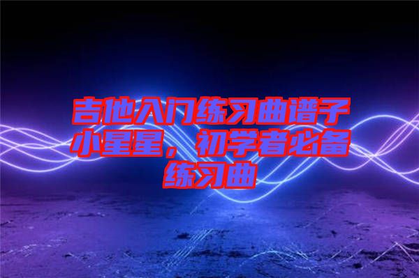 吉他入門練習(xí)曲譜子小星星，初學(xué)者必備練習(xí)曲