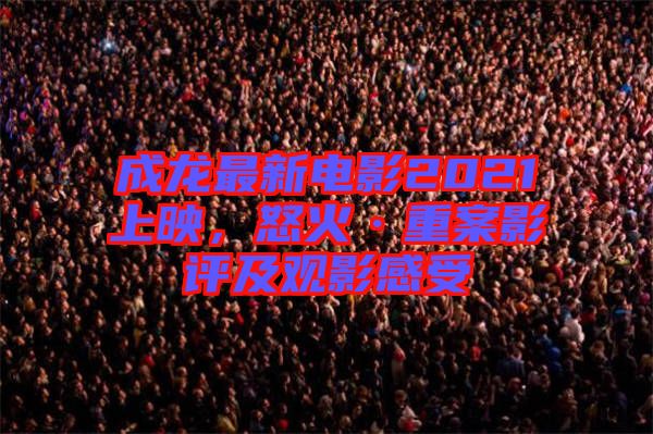 成龍最新電影2021上映，怒火·重案影評及觀影感受