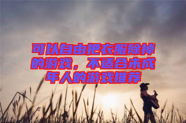 可以自由把衣服除掉的游戲，不適合未成年人的游戲推薦
