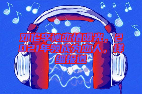 鄧倫李沁戀情曝光，2021年領(lǐng)成為戀人，詳細報道