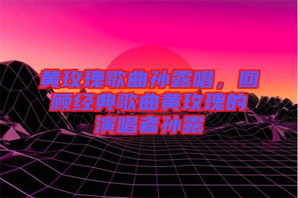 黃玫瑰歌曲孫露唱，回顧經(jīng)典歌曲黃玫瑰的演唱者孫露