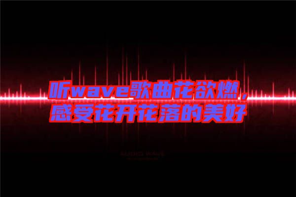 聽(tīng)wave歌曲花欲燃，感受花開花落的美好