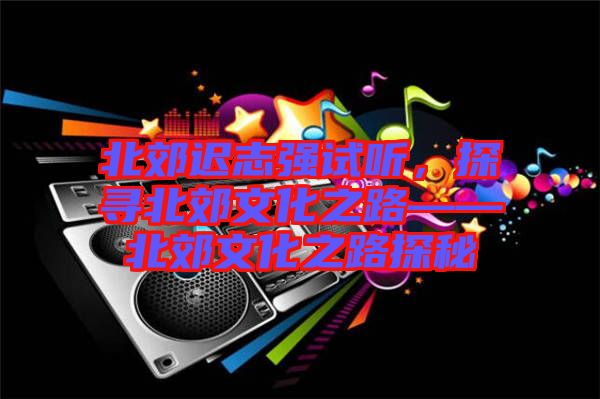 北郊遲志強(qiáng)試聽，探尋北郊文化之路——北郊文化之路探秘