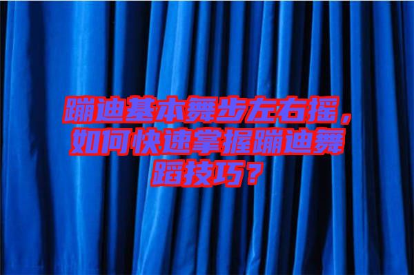 蹦迪基本舞步左右搖，如何快速掌握蹦迪舞蹈技巧？