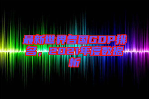 最新世界各國(guó)GDP排名，2021年度數(shù)據(jù)析