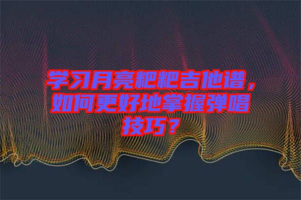 學(xué)習(xí)月亮粑粑吉他譜，如何更好地掌握彈唱技巧？