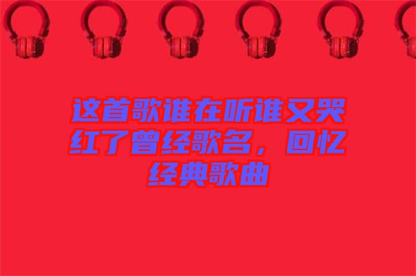這首歌誰在聽誰又哭紅了曾經(jīng)歌名，回憶經(jīng)典歌曲