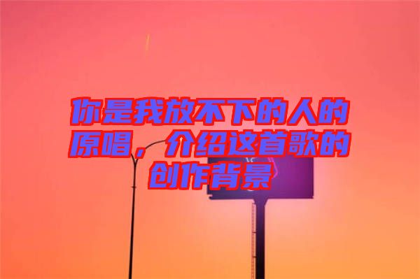 你是我放不下的人的原唱，介紹這首歌的創(chuàng)作背景
