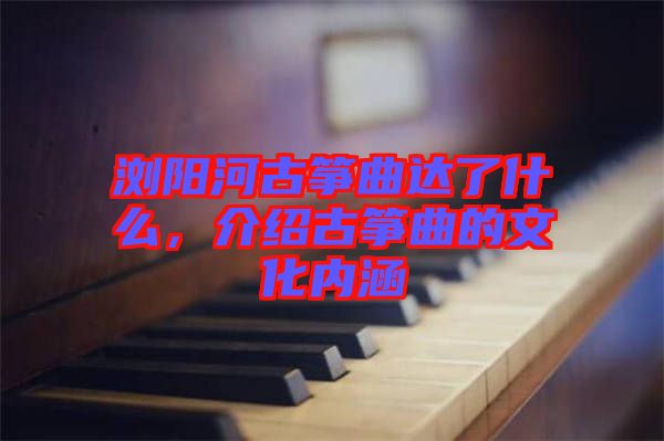 瀏陽河古箏曲達了什么，介紹古箏曲的文化內(nèi)涵