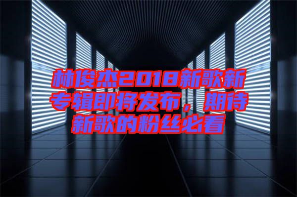 林俊杰2018新歌新專輯即將發(fā)布，期待新歌的粉絲必看