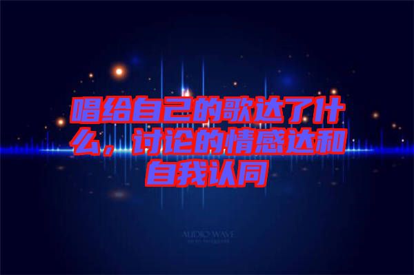 唱給自己的歌達了什么，討論的情感達和自我認同