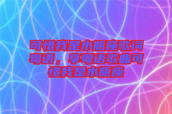 可惜我是水瓶座歌詞粵語(yǔ)，享粵語(yǔ)歌曲可惜我是水瓶座