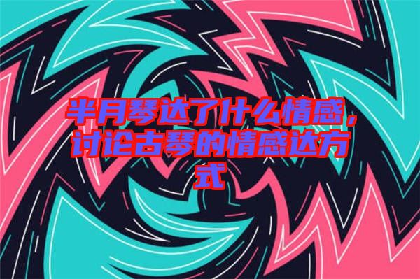 半月琴達了什么情感，討論古琴的情感達方式
