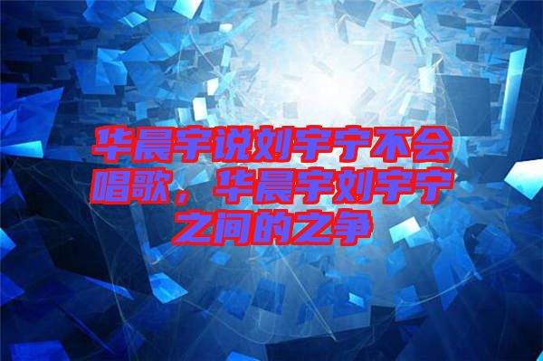華晨宇說劉宇寧不會(huì)唱歌，華晨宇劉宇寧之間的之爭