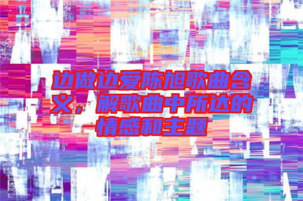 邊做邊愛陳旭歌曲含義，解歌曲中所達(dá)的情感和主題