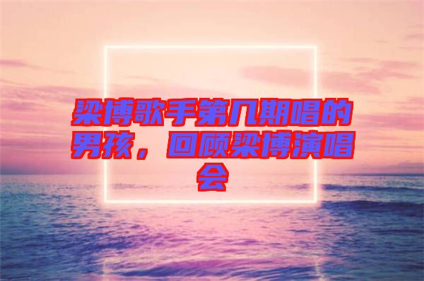 梁博歌手第幾期唱的男孩，回顧梁博演唱會
