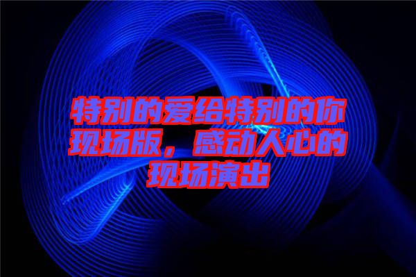 特別的愛給特別的你現(xiàn)場(chǎng)版，感動(dòng)人心的現(xiàn)場(chǎng)演出