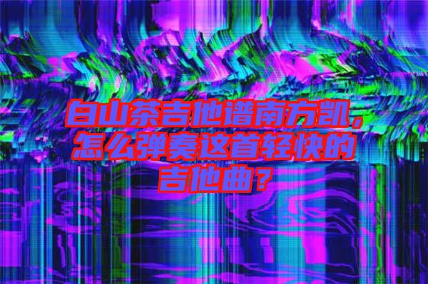 白山茶吉他譜南方凱，怎么彈奏這首輕快的吉他曲？