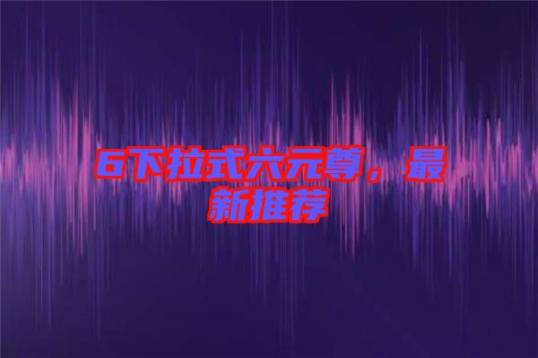 6下拉式六元尊，最新推薦