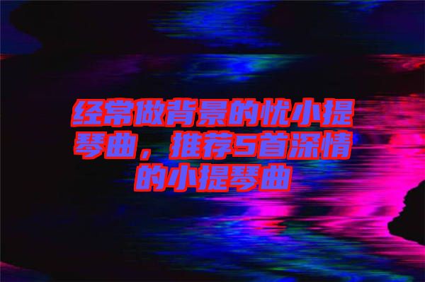 經(jīng)常做背景的憂小提琴曲，推薦5首深情的小提琴曲