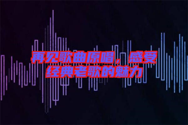 再見歌曲原唱，感受經典老歌的魅力