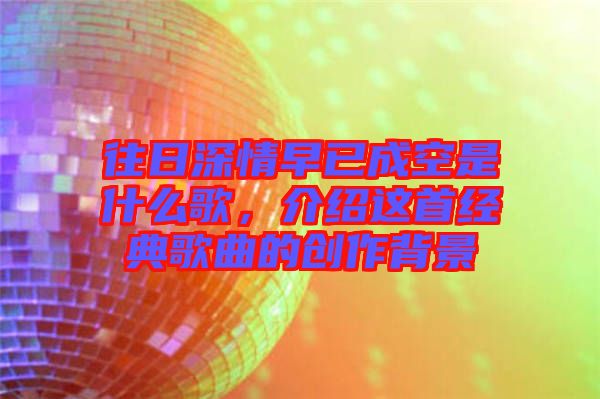 往日深情早已成空是什么歌，介紹這首經(jīng)典歌曲的創(chuàng)作背景
