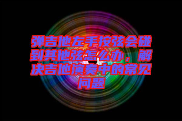 彈吉他左手按弦會碰到其他弦怎么辦，解決吉他演奏中的常見問題