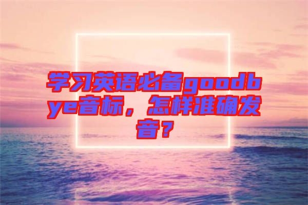 學(xué)習(xí)英語(yǔ)必備goodbye音標(biāo)，怎樣準(zhǔn)確發(fā)音？