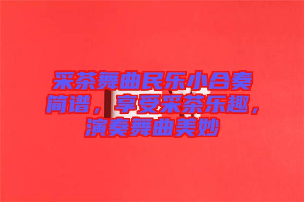 采茶舞曲民樂小合奏簡譜，享受采茶樂趣，演奏舞曲美妙