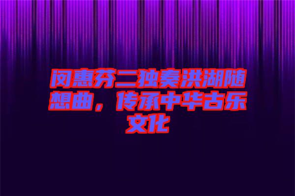 閔惠芬二獨奏洪湖隨想曲，傳承中華古樂文化