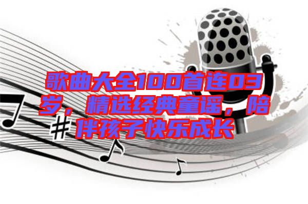 歌曲大全100首連03歲，精選經(jīng)典童謠，陪伴孩子快樂成長