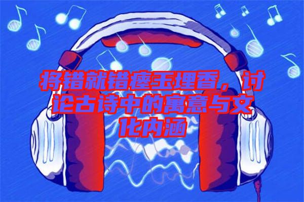 將錯(cuò)就錯(cuò)瘞玉埋香，討論古詩中的寓意與文化內(nèi)涵