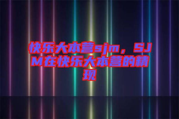 快樂大本營sjm，SJM在快樂大本營的精現(xiàn)