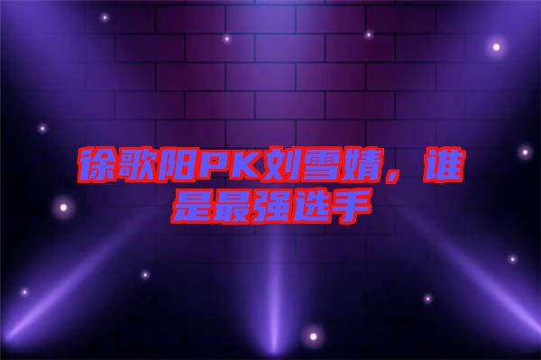 徐歌陽PK劉雪婧，誰是最強(qiáng)選手