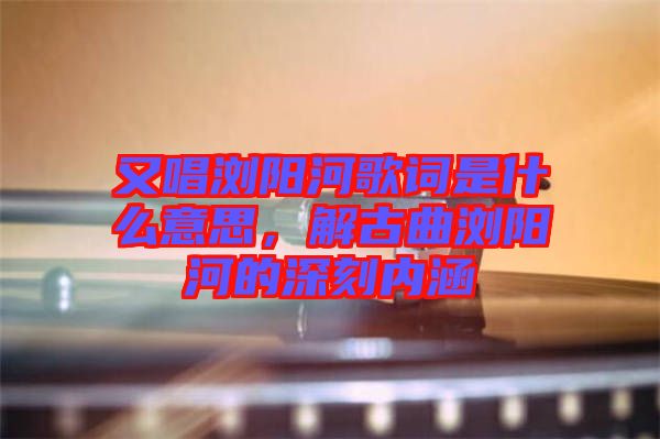 又唱瀏陽河歌詞是什么意思，解古曲瀏陽河的深刻內涵