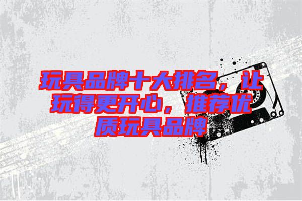 玩具品牌十大排名，讓玩得更開(kāi)心，推薦優(yōu)質(zhì)玩具品牌