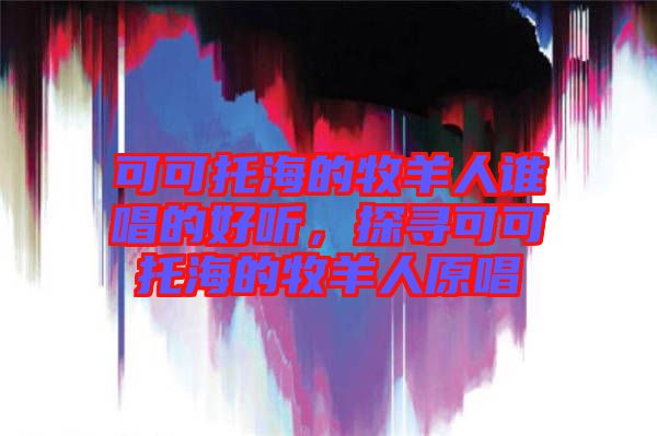 可可托海的牧羊人誰(shuí)唱的好聽(tīng)，探尋可可托海的牧羊人原唱