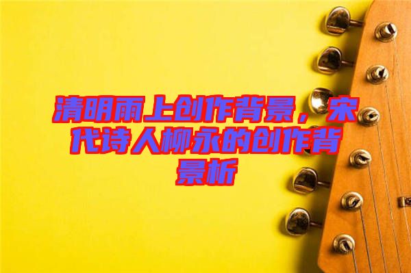 清明雨上創(chuàng)作背景，宋代詩(shī)人柳永的創(chuàng)作背景析