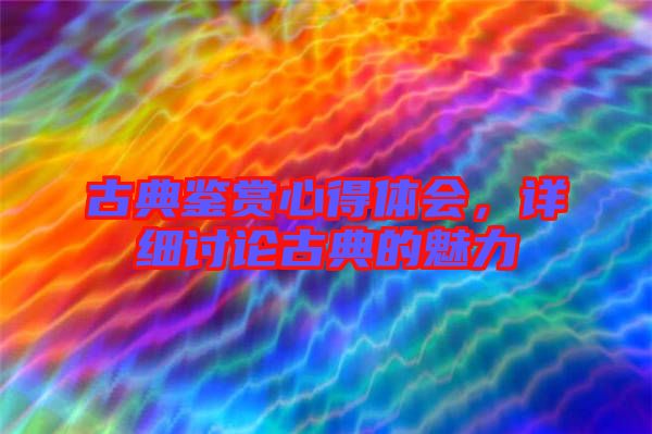 古典鑒賞心得體會，詳細討論古典的魅力