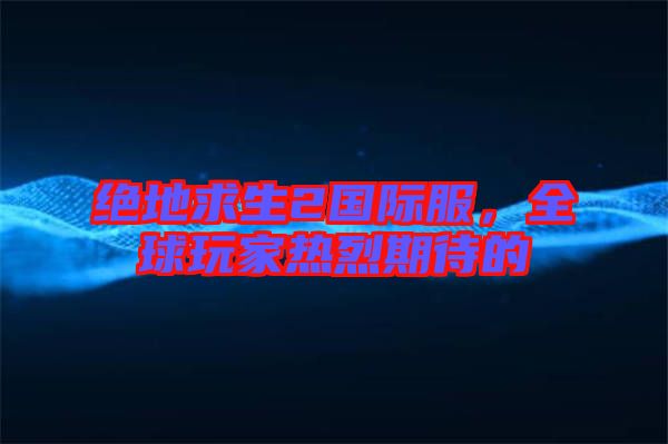 絕地求生2國(guó)際服，全球玩家熱烈期待的