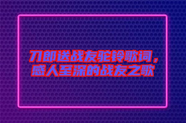 刀郎送戰(zhàn)友駝鈴歌詞，感人至深的戰(zhàn)友之歌