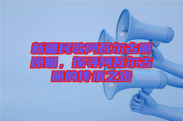新疆民歌阿瓦爾古麗原唱，探尋阿瓦爾古麗的傳承之路