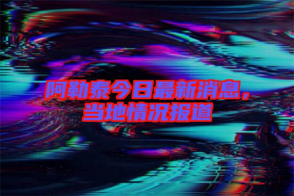 阿勒泰今日最新消息，當(dāng)?shù)厍闆r報道
