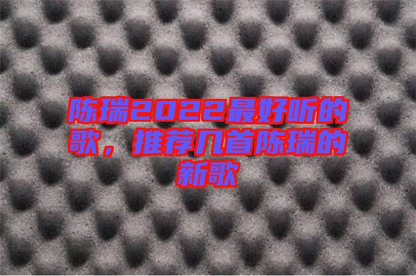 陳瑞2022最好聽的歌，推薦幾首陳瑞的新歌