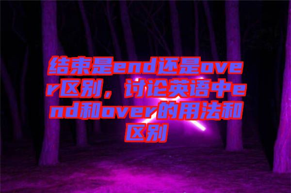 結(jié)束是end還是over區(qū)別，討論英語(yǔ)中end和over的用法和區(qū)別
