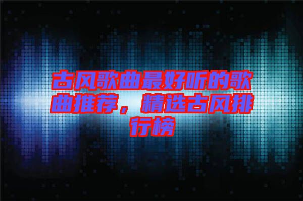 古風(fēng)歌曲最好聽(tīng)的歌曲推薦，精選古風(fēng)排行榜