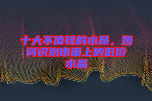 十大不值錢的水晶，如何識別市面上的低價(jià)水晶