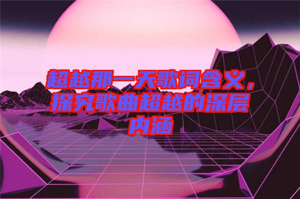 超越那一天歌詞含義，探究歌曲超越的深層內(nèi)涵
